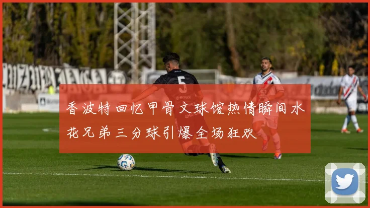 香波特回忆甲骨文球馆热情瞬间水花兄弟三分球引爆全场狂欢