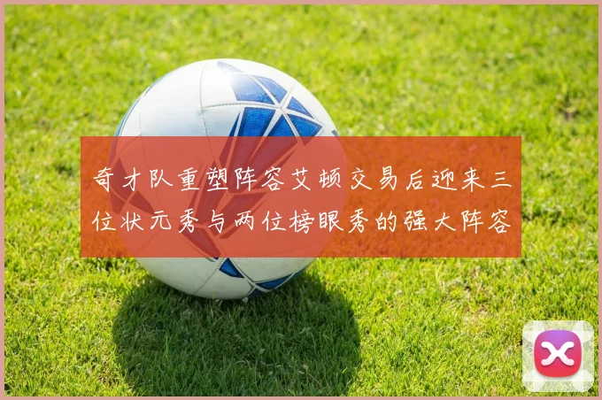 奇才队重塑阵容艾顿交易后迎来三位状元秀与两位榜眼秀的强大阵容