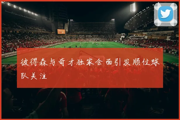 彼得森与奇才独家会面引发顺位球队关注