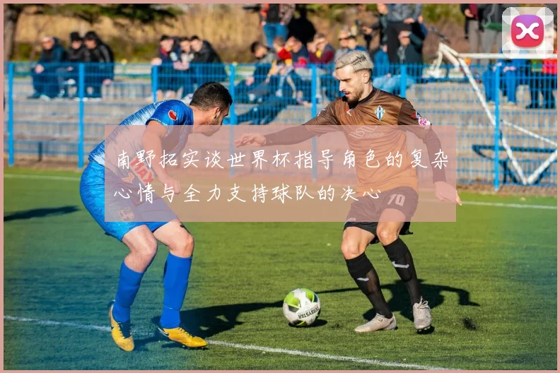 南野拓实谈世界杯指导角色的复杂心情与全力支持球队的决心