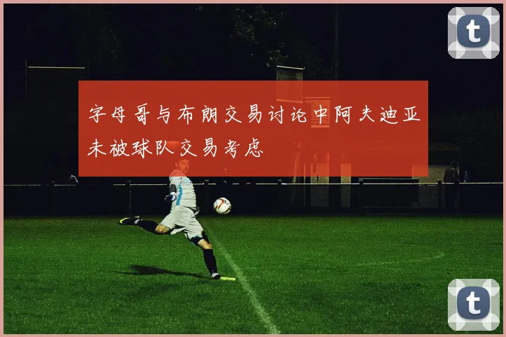 字母哥与布朗交易讨论中阿夫迪亚未被球队交易考虑