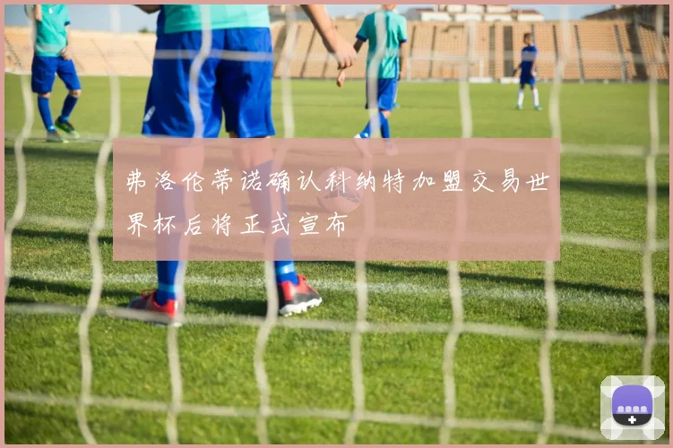 弗洛伦蒂诺确认科纳特加盟交易世界杯后将正式宣布