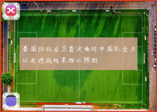泰国归化后卫首次面对中国队全力以赴迎战结果难以预测