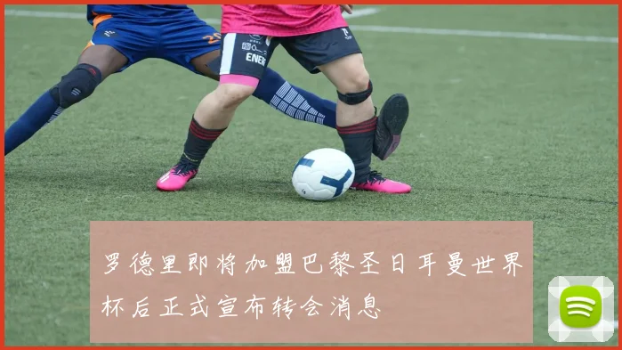 罗德里即将加盟巴黎圣日耳曼世界杯后正式宣布转会消息