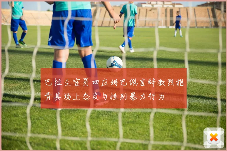 巴拉圭官员回应姆巴佩言辞激烈指责其场上态度与性别暴力行为