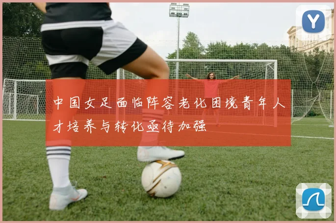 中国女足面临阵容老化困境青年人才培养与转化亟待加强