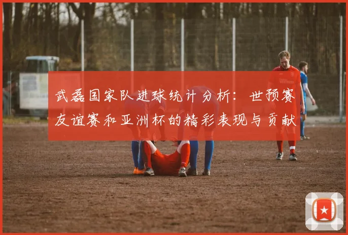 武磊国家队进球统计分析：世预赛友谊赛和亚洲杯的精彩表现与贡献