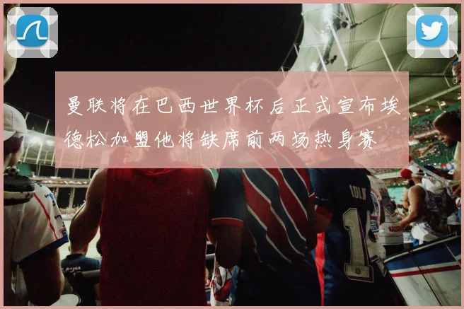 曼联将在巴西世界杯后正式宣布埃德松加盟他将缺席前两场热身赛